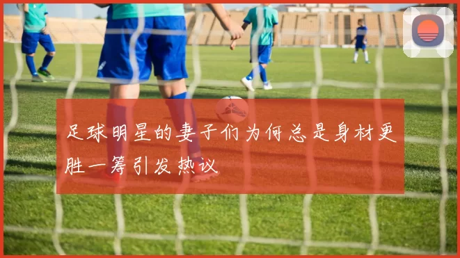 足球明星的妻子们为何总是身材更胜一筹引发热议